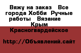 Вяжу на заказ - Все города Хобби. Ручные работы » Вязание   . Крым,Красногвардейское